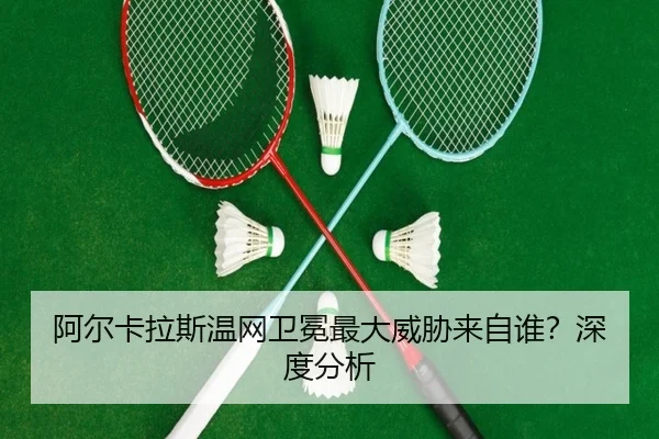 阿尔卡拉斯温网卫冕最大威胁来自谁？深度分析