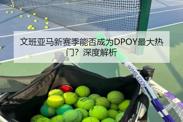 文班亚马新赛季能否成为DPOY最大热门？深度解析