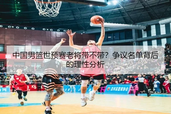 中国男篮世预赛老将带不带？争议名单背后的理性分析
